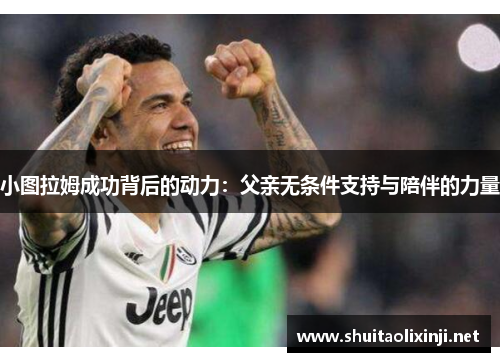 小图拉姆成功背后的动力:父亲无条件支持与陪伴的力量 小图拉姆成功背后的动力:父亲无条件支持与陪伴的力量
