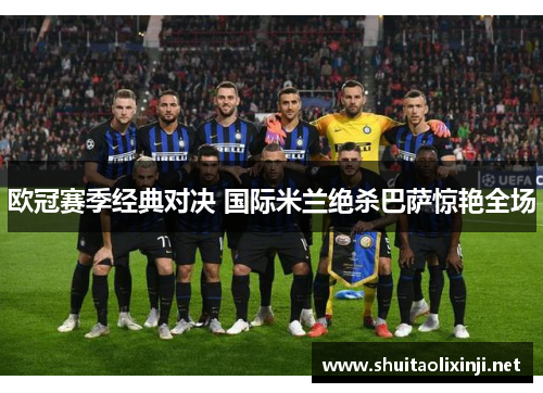 欧冠赛季经典对决 国际米兰绝杀巴萨惊艳全场 欧冠赛季经典对决 国际米兰绝杀巴萨惊艳全场