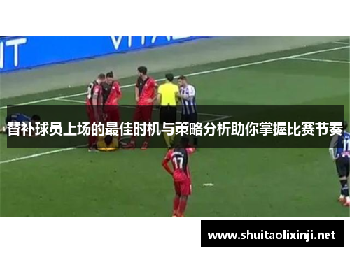替补球员上场的最佳时机与策略分析助你掌握比赛节奏 替补球员上场的最佳时机与策略分析助你掌握比赛节奏