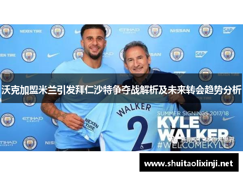 沃克加盟米兰引发拜仁沙特争夺战解析及未来转会趋势分析