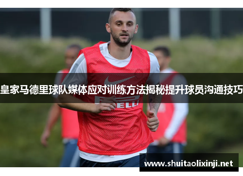 皇家马德里球队媒体应对训练方法揭秘提升球员沟通技巧 皇家马德里球队媒体应对训练方法揭秘提升球员沟通技巧